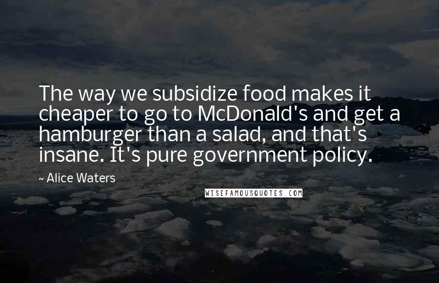 Alice Waters Quotes: The way we subsidize food makes it cheaper to go to McDonald's and get a hamburger than a salad, and that's insane. It's pure government policy.