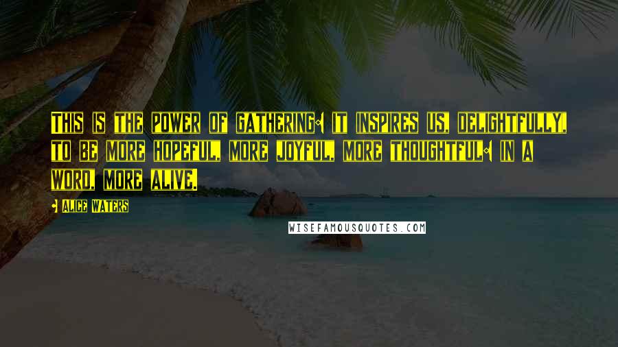 Alice Waters Quotes: This is the power of gathering: it inspires us, delightfully, to be more hopeful, more joyful, more thoughtful: in a word, more alive.