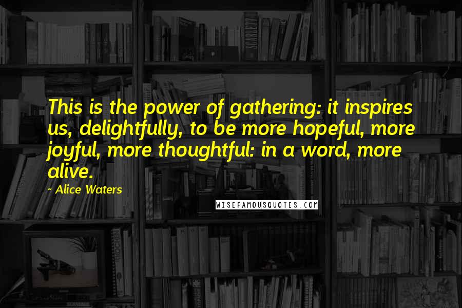 Alice Waters Quotes: This is the power of gathering: it inspires us, delightfully, to be more hopeful, more joyful, more thoughtful: in a word, more alive.