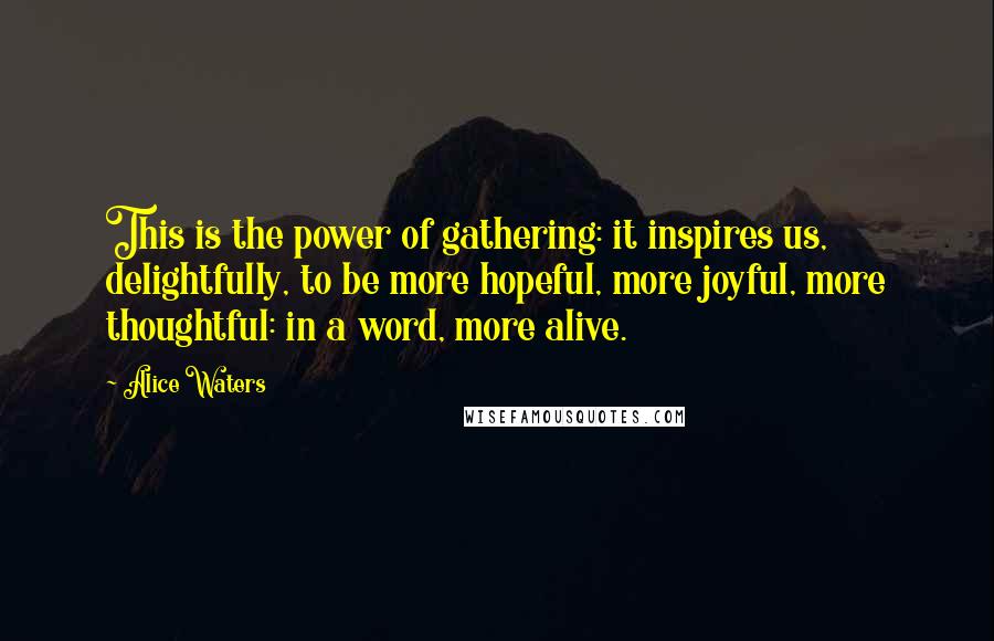 Alice Waters Quotes: This is the power of gathering: it inspires us, delightfully, to be more hopeful, more joyful, more thoughtful: in a word, more alive.