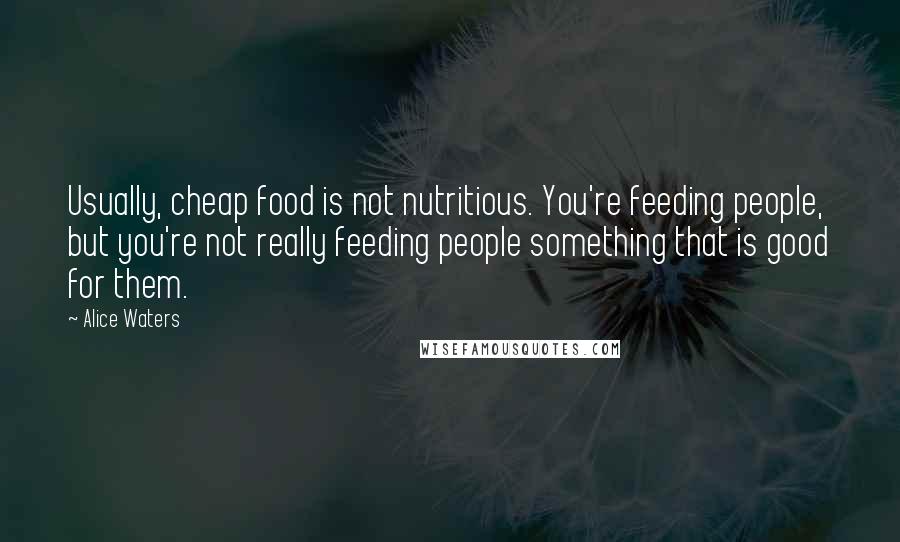 Alice Waters Quotes: Usually, cheap food is not nutritious. You're feeding people, but you're not really feeding people something that is good for them.