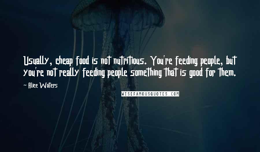 Alice Waters Quotes: Usually, cheap food is not nutritious. You're feeding people, but you're not really feeding people something that is good for them.