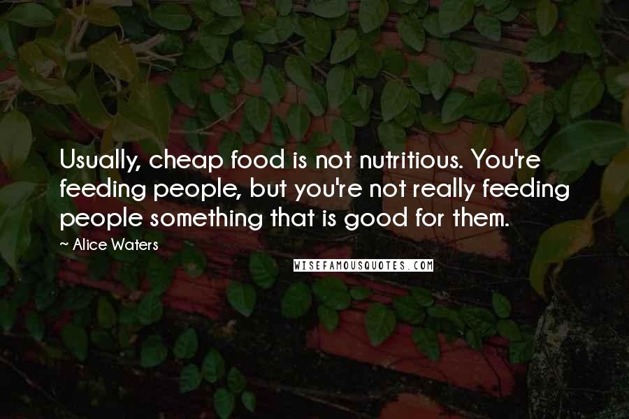 Alice Waters Quotes: Usually, cheap food is not nutritious. You're feeding people, but you're not really feeding people something that is good for them.