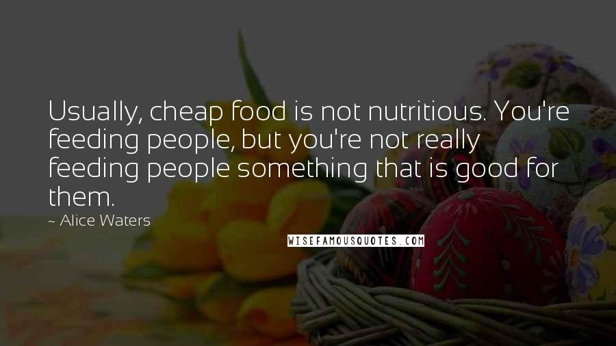 Alice Waters Quotes: Usually, cheap food is not nutritious. You're feeding people, but you're not really feeding people something that is good for them.