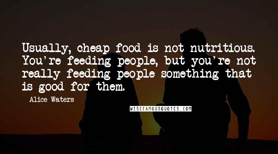 Alice Waters Quotes: Usually, cheap food is not nutritious. You're feeding people, but you're not really feeding people something that is good for them.