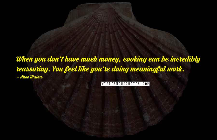 Alice Waters Quotes: When you don't have much money, cooking can be incredibly reassuring. You feel like you're doing meaningful work.