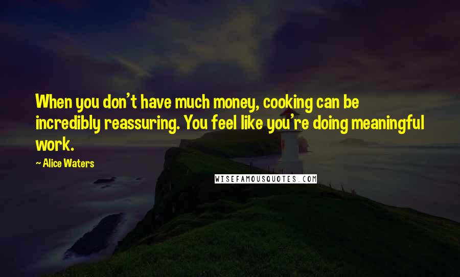 Alice Waters Quotes: When you don't have much money, cooking can be incredibly reassuring. You feel like you're doing meaningful work.