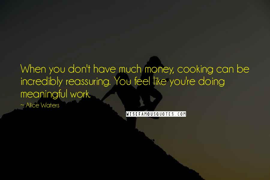 Alice Waters Quotes: When you don't have much money, cooking can be incredibly reassuring. You feel like you're doing meaningful work.