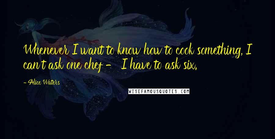 Alice Waters Quotes: Whenever I want to know how to cook something, I can't ask one chef - I have to ask six.