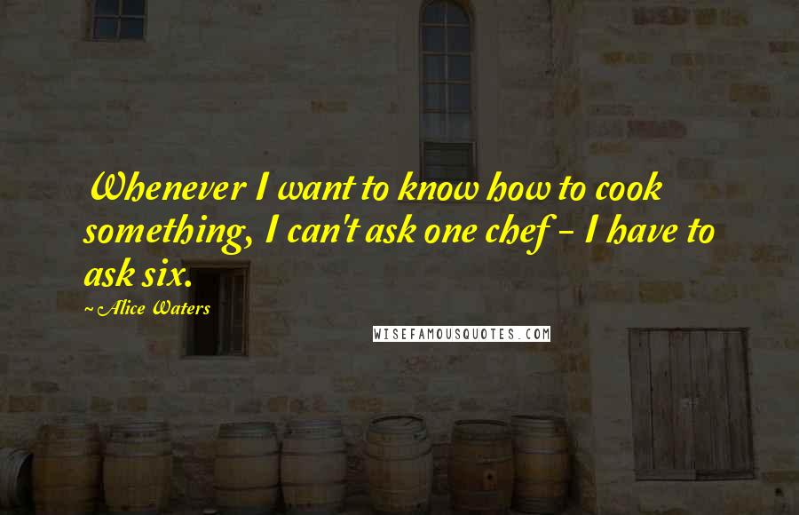 Alice Waters Quotes: Whenever I want to know how to cook something, I can't ask one chef - I have to ask six.