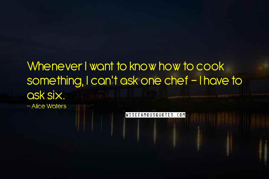 Alice Waters Quotes: Whenever I want to know how to cook something, I can't ask one chef - I have to ask six.