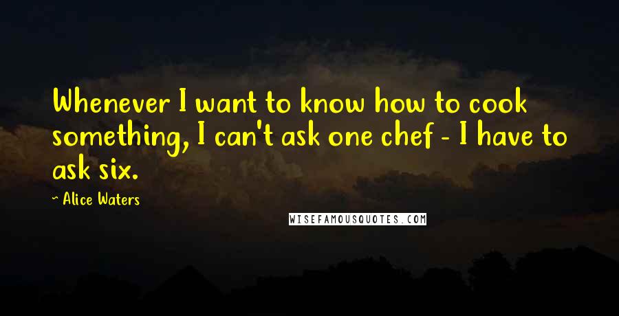 Alice Waters Quotes: Whenever I want to know how to cook something, I can't ask one chef - I have to ask six.