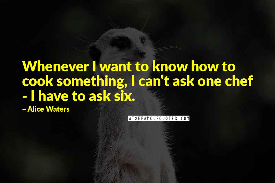 Alice Waters Quotes: Whenever I want to know how to cook something, I can't ask one chef - I have to ask six.