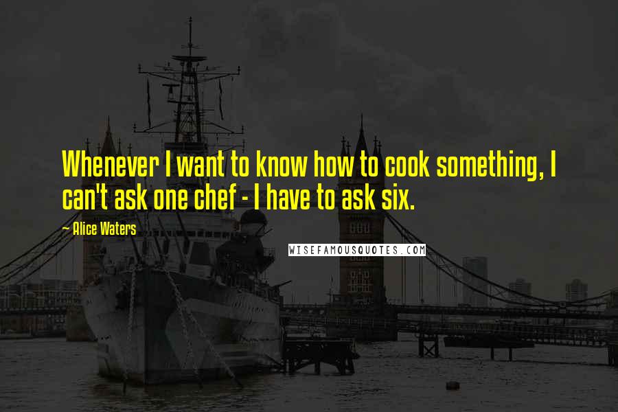 Alice Waters Quotes: Whenever I want to know how to cook something, I can't ask one chef - I have to ask six.