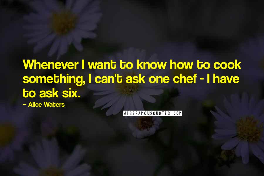 Alice Waters Quotes: Whenever I want to know how to cook something, I can't ask one chef - I have to ask six.