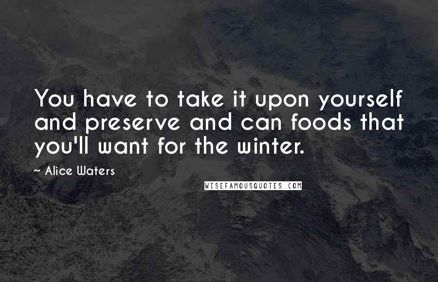 Alice Waters Quotes: You have to take it upon yourself and preserve and can foods that you'll want for the winter.