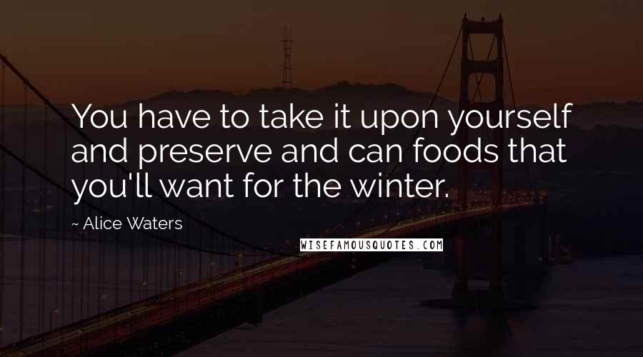 Alice Waters Quotes: You have to take it upon yourself and preserve and can foods that you'll want for the winter.