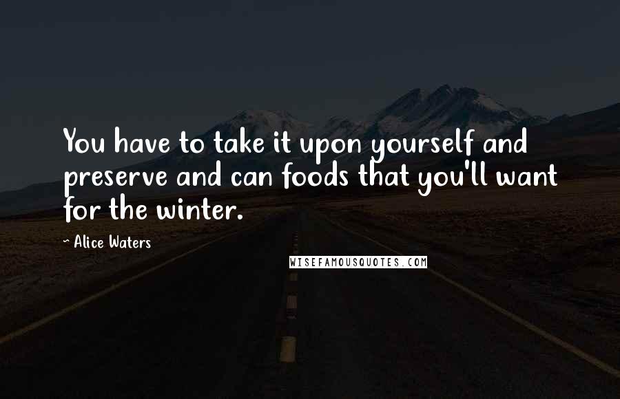 Alice Waters Quotes: You have to take it upon yourself and preserve and can foods that you'll want for the winter.