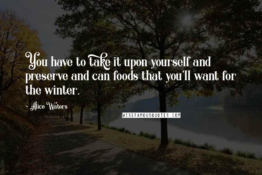 Alice Waters Quotes: You have to take it upon yourself and preserve and can foods that you'll want for the winter.