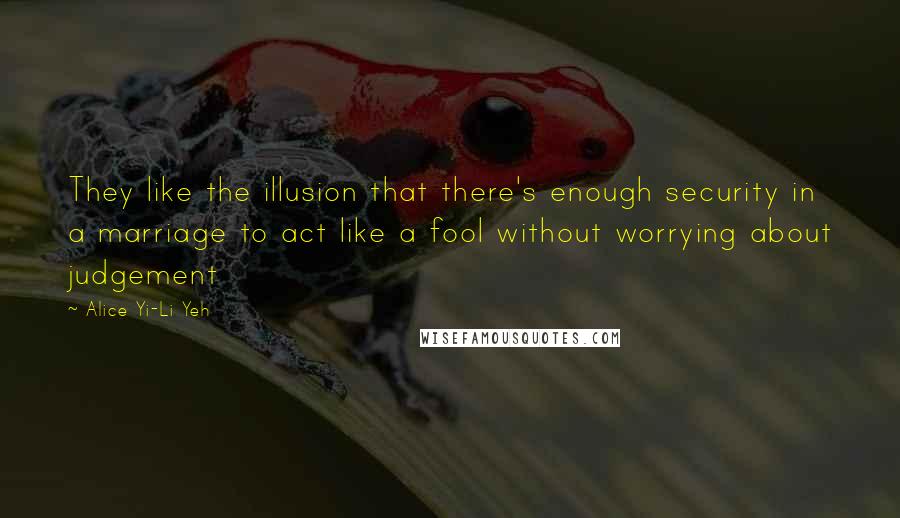 Alice Yi-Li Yeh Quotes: They like the illusion that there's enough security in a marriage to act like a fool without worrying about judgement