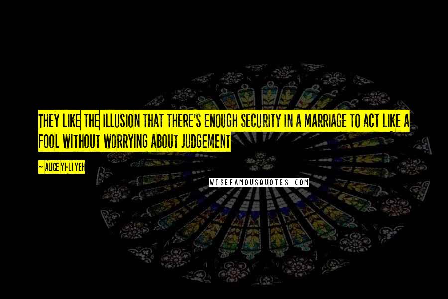 Alice Yi-Li Yeh Quotes: They like the illusion that there's enough security in a marriage to act like a fool without worrying about judgement