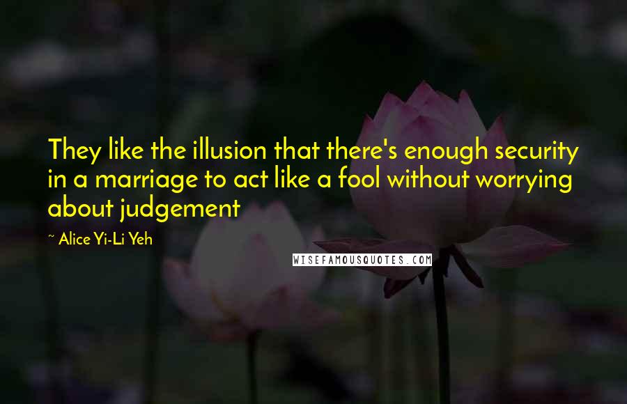 Alice Yi-Li Yeh Quotes: They like the illusion that there's enough security in a marriage to act like a fool without worrying about judgement