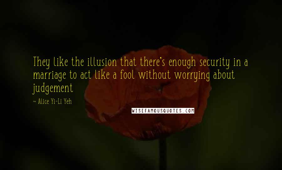 Alice Yi-Li Yeh Quotes: They like the illusion that there's enough security in a marriage to act like a fool without worrying about judgement