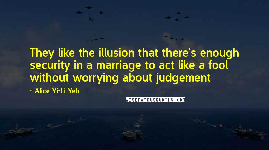 Alice Yi-Li Yeh Quotes: They like the illusion that there's enough security in a marriage to act like a fool without worrying about judgement