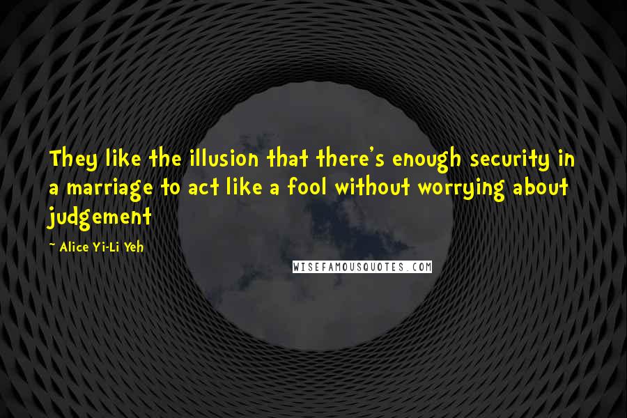 Alice Yi-Li Yeh Quotes: They like the illusion that there's enough security in a marriage to act like a fool without worrying about judgement