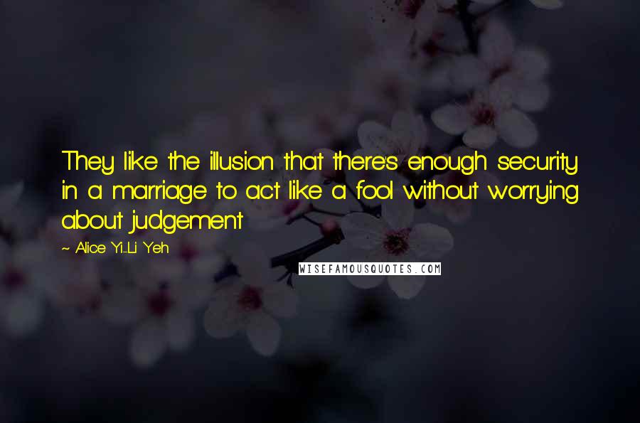 Alice Yi-Li Yeh Quotes: They like the illusion that there's enough security in a marriage to act like a fool without worrying about judgement