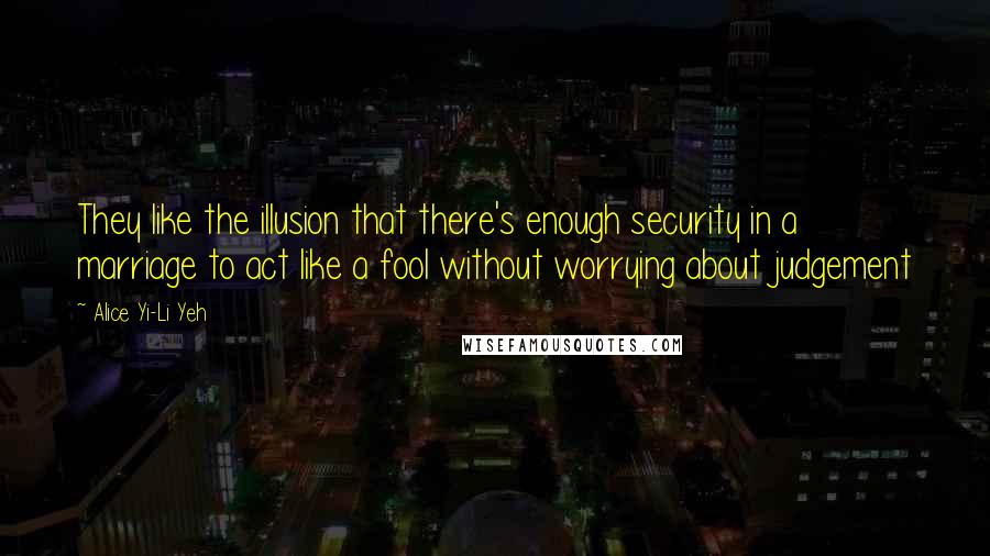 Alice Yi-Li Yeh Quotes: They like the illusion that there's enough security in a marriage to act like a fool without worrying about judgement