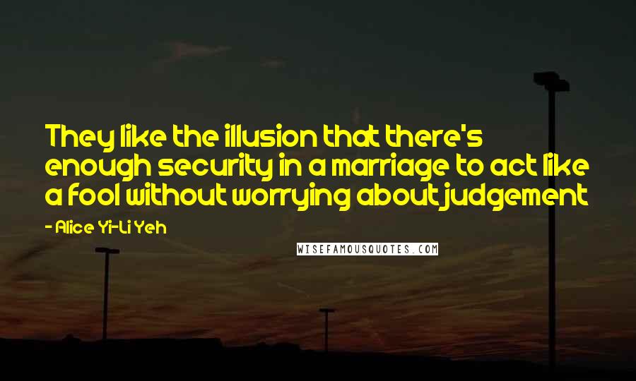 Alice Yi-Li Yeh Quotes: They like the illusion that there's enough security in a marriage to act like a fool without worrying about judgement
