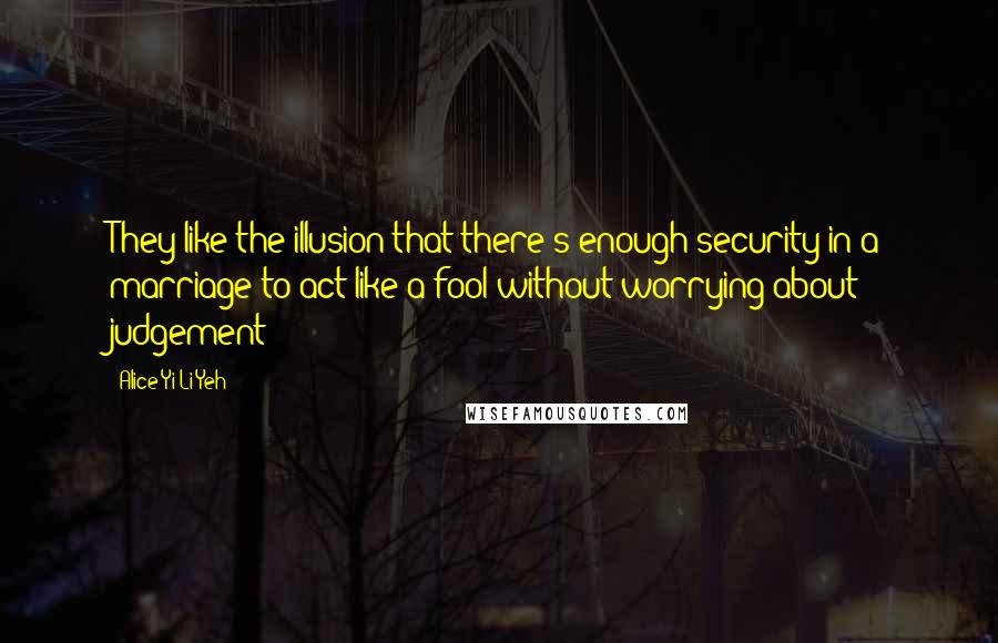 Alice Yi-Li Yeh Quotes: They like the illusion that there's enough security in a marriage to act like a fool without worrying about judgement