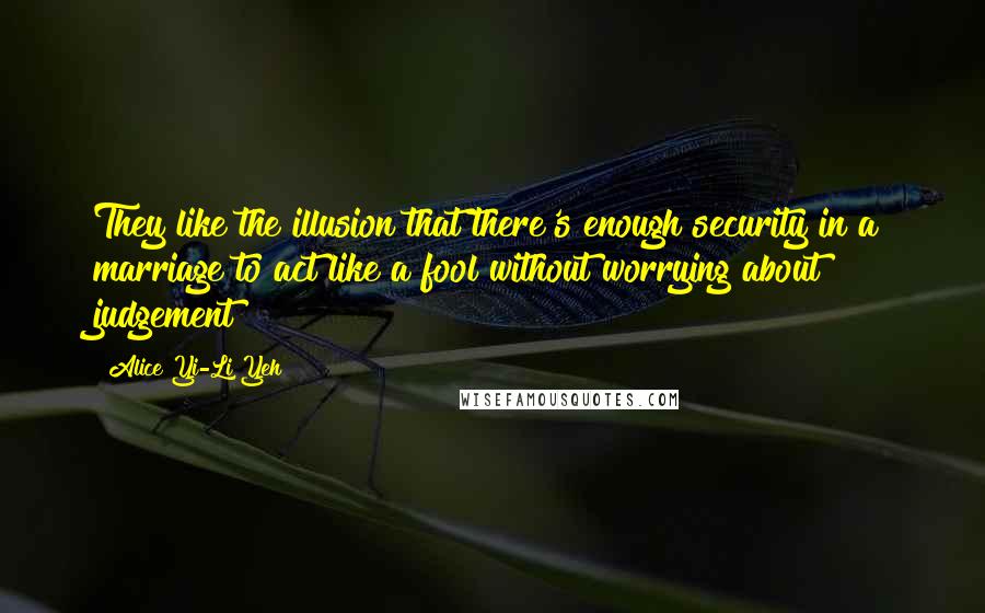 Alice Yi-Li Yeh Quotes: They like the illusion that there's enough security in a marriage to act like a fool without worrying about judgement
