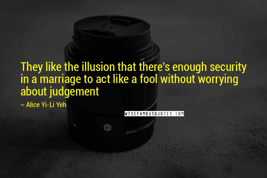 Alice Yi-Li Yeh Quotes: They like the illusion that there's enough security in a marriage to act like a fool without worrying about judgement