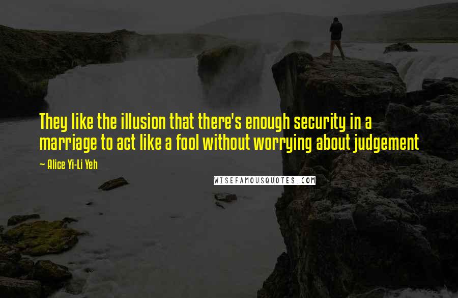 Alice Yi-Li Yeh Quotes: They like the illusion that there's enough security in a marriage to act like a fool without worrying about judgement