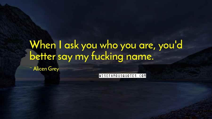 Alicen Grey Quotes: When I ask you who you are, you'd better say my fucking name.