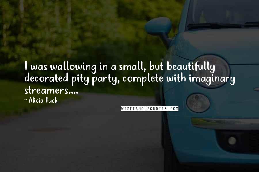 Alicia Buck Quotes: I was wallowing in a small, but beautifully decorated pity party, complete with imaginary streamers....