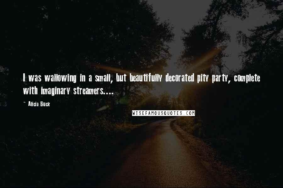 Alicia Buck Quotes: I was wallowing in a small, but beautifully decorated pity party, complete with imaginary streamers....