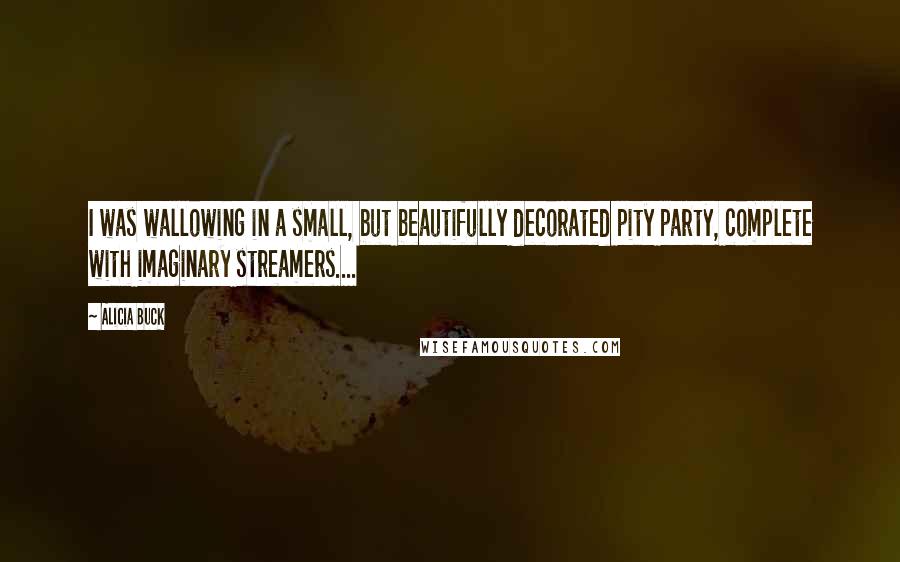 Alicia Buck Quotes: I was wallowing in a small, but beautifully decorated pity party, complete with imaginary streamers....