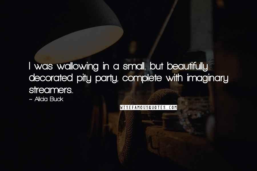 Alicia Buck Quotes: I was wallowing in a small, but beautifully decorated pity party, complete with imaginary streamers....