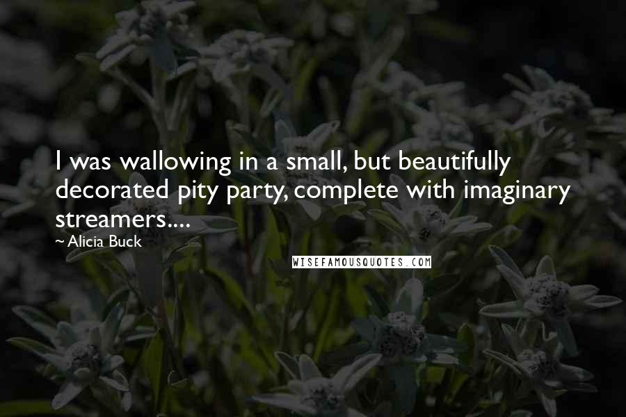 Alicia Buck Quotes: I was wallowing in a small, but beautifully decorated pity party, complete with imaginary streamers....