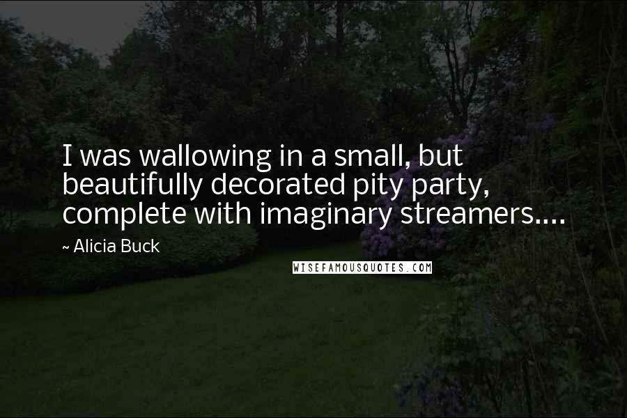 Alicia Buck Quotes: I was wallowing in a small, but beautifully decorated pity party, complete with imaginary streamers....
