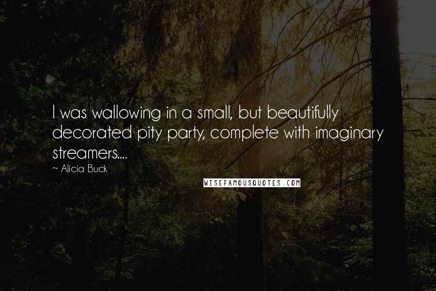 Alicia Buck Quotes: I was wallowing in a small, but beautifully decorated pity party, complete with imaginary streamers....