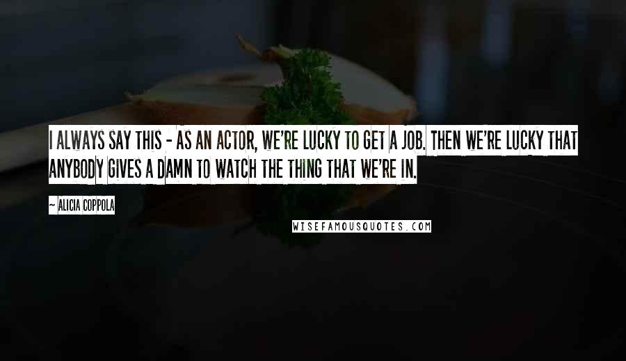 Alicia Coppola Quotes: I always say this - As an actor, we're lucky to get a job. Then we're lucky that anybody gives a damn to watch the thing that we're in.