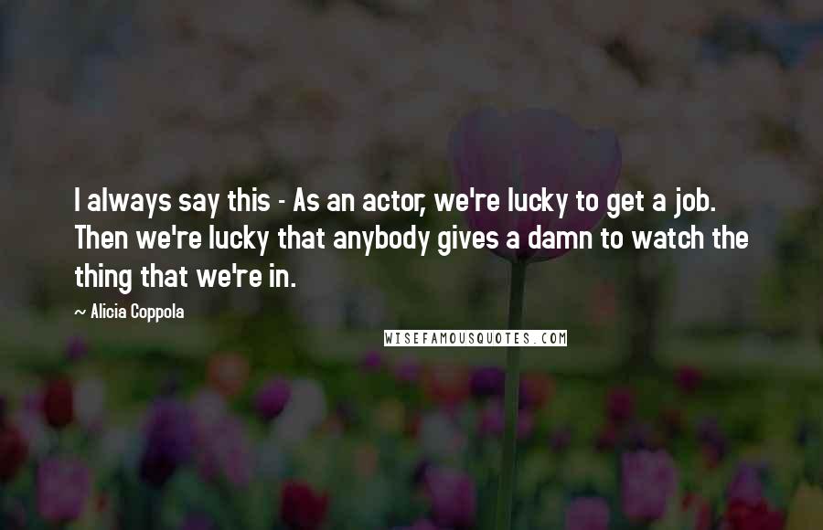 Alicia Coppola Quotes: I always say this - As an actor, we're lucky to get a job. Then we're lucky that anybody gives a damn to watch the thing that we're in.