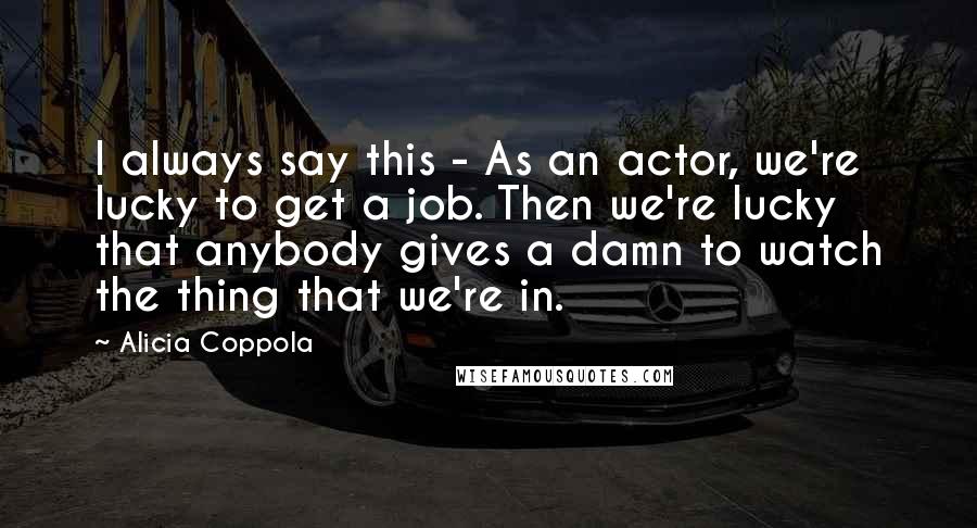 Alicia Coppola Quotes: I always say this - As an actor, we're lucky to get a job. Then we're lucky that anybody gives a damn to watch the thing that we're in.