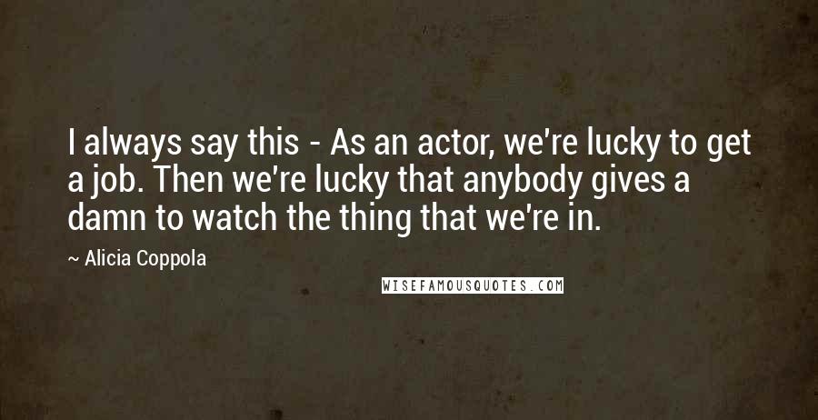 Alicia Coppola Quotes: I always say this - As an actor, we're lucky to get a job. Then we're lucky that anybody gives a damn to watch the thing that we're in.