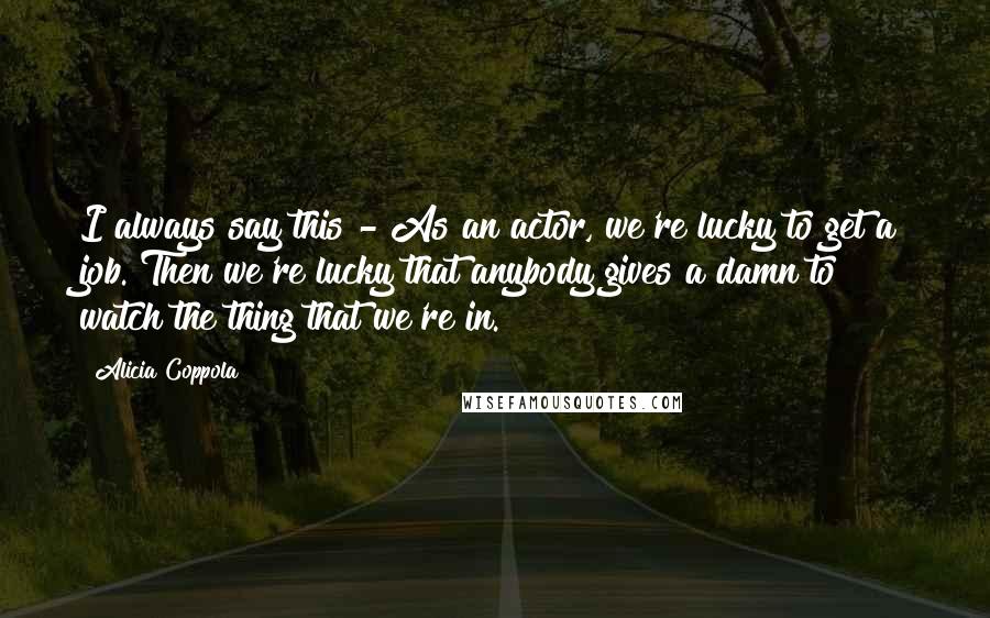 Alicia Coppola Quotes: I always say this - As an actor, we're lucky to get a job. Then we're lucky that anybody gives a damn to watch the thing that we're in.