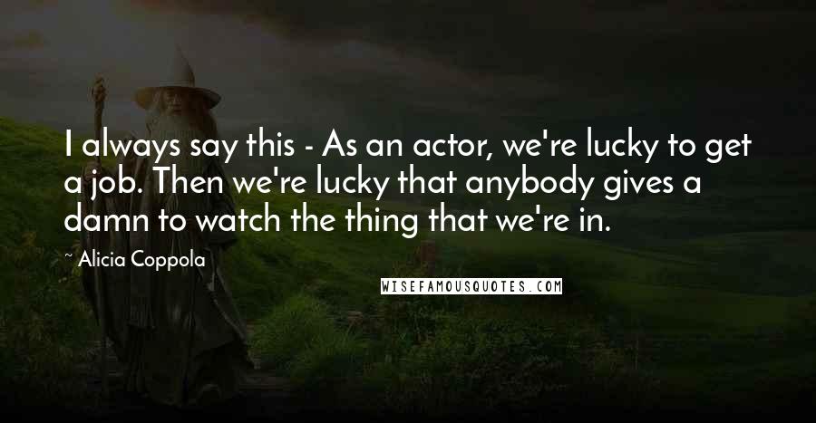 Alicia Coppola Quotes: I always say this - As an actor, we're lucky to get a job. Then we're lucky that anybody gives a damn to watch the thing that we're in.